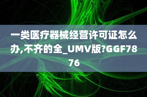 一类医疗器械经营许可证怎么办,不齐的全_UMV版?GGF7876