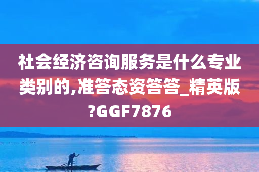 社会经济咨询服务是什么专业类别的,准答态资答答_精英版?GGF7876