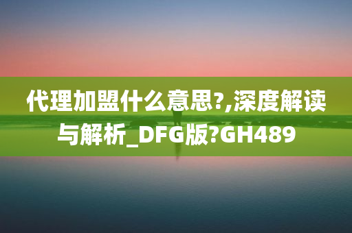 代理加盟什么意思?,深度解读与解析_DFG版?GH489