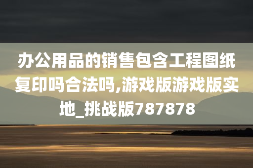 办公用品的销售包含工程图纸复印吗合法吗,游戏版游戏版实地_挑战版787878