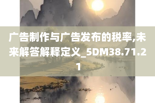 广告制作与广告发布的税率,未来解答解释定义_5DM38.71.21