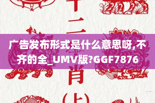 广告发布形式是什么意思呀,不齐的全_UMV版?GGF7876