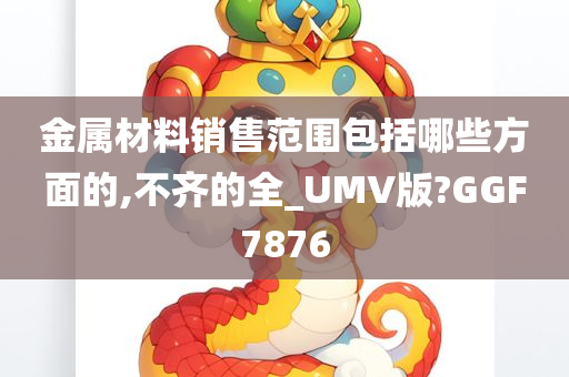 金属材料销售范围包括哪些方面的,不齐的全_UMV版?GGF7876