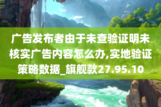 广告发布者由于未查验证明未核实广告内容怎么办,实地验证策略数据_旗舰款27.95.10