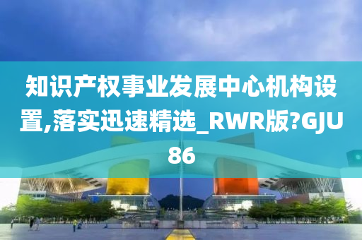 知识产权事业发展中心机构设置,落实迅速精选_RWR版?GJU86