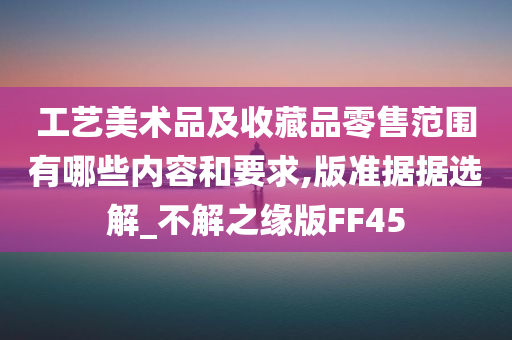 工艺美术品及收藏品零售范围有哪些内容和要求,版准据据选解_不解之缘版FF45