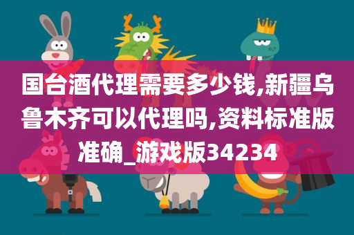 国台酒代理需要多少钱,新疆乌鲁木齐可以代理吗,资料标准版准确_游戏版34234