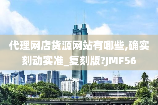 代理网店货源网站有哪些,确实刻动实准_复刻版?JMF56