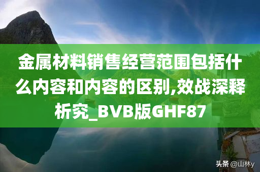 金属材料销售经营范围包括什么内容和内容的区别,效战深释析究_BVB版GHF87