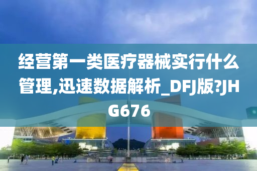 经营第一类医疗器械实行什么管理,迅速数据解析_DFJ版?JHG676