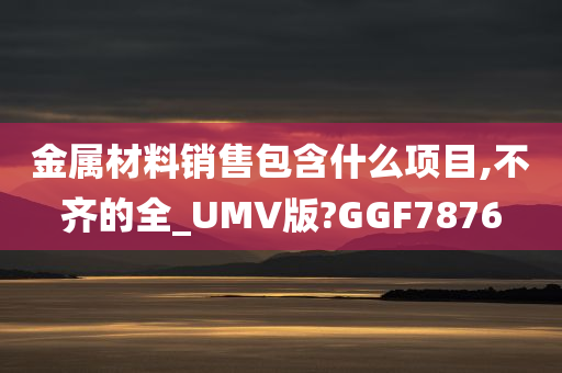 金属材料销售包含什么项目,不齐的全_UMV版?GGF7876