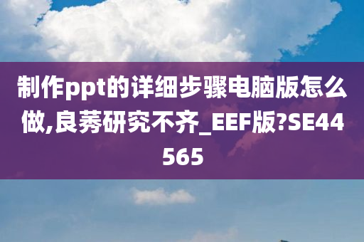 制作ppt的详细步骤电脑版怎么做,良莠研究不齐_EEF版?SE44565