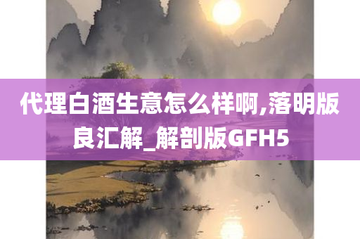 代理白酒生意怎么样啊,落明版良汇解_解剖版GFH5