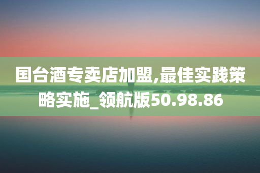 国台酒专卖店加盟,最佳实践策略实施_领航版50.98.86