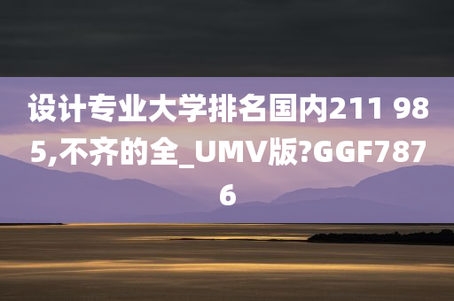 设计专业大学排名国内211 985,不齐的全_UMV版?GGF7876