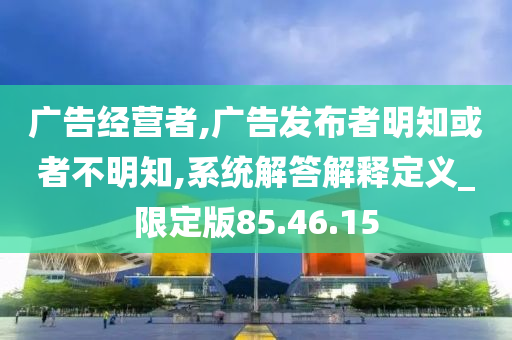 广告经营者,广告发布者明知或者不明知,系统解答解释定义_限定版85.46.15