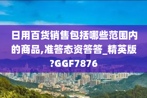 日用百货销售包括哪些范围内的商品,准答态资答答_精英版?GGF7876