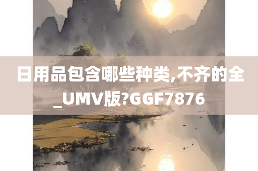 日用品包含哪些种类,不齐的全_UMV版?GGF7876