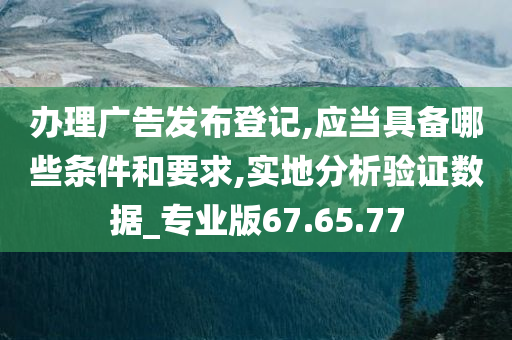 办理广告发布登记,应当具备哪些条件和要求,实地分析验证数据_专业版67.65.77