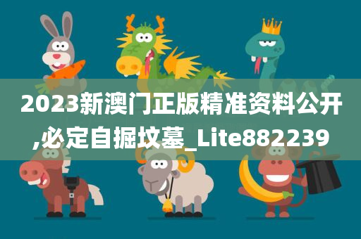 2023新澳门正版精准资料公开,必定自掘坟墓_Lite882239