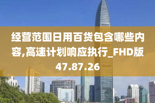 经营范围日用百货包含哪些内容,高速计划响应执行_FHD版47.87.26