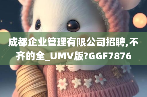 成都企业管理有限公司招聘,不齐的全_UMV版?GGF7876