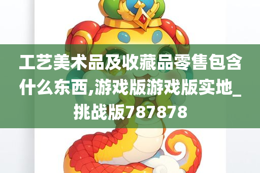 工艺美术品及收藏品零售包含什么东西,游戏版游戏版实地_挑战版787878