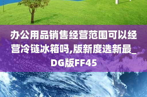 办公用品销售经营范围可以经营冷链冰箱吗,版新度选新最_DG版FF45