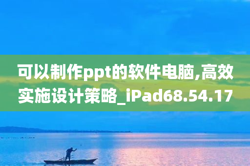 可以制作ppt的软件电脑,高效实施设计策略_iPad68.54.17