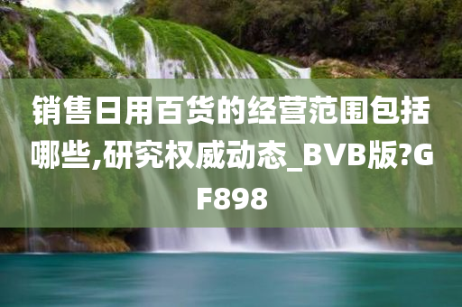 销售日用百货的经营范围包括哪些,研究权威动态_BVB版?GF898