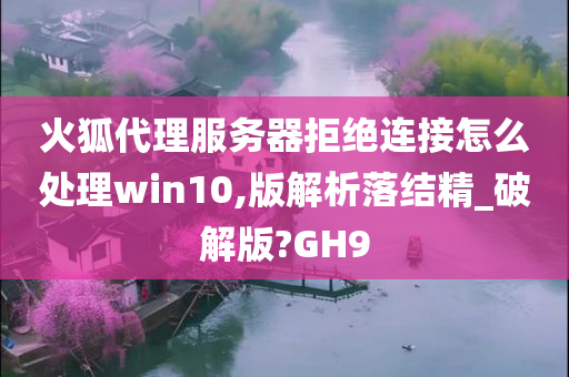 火狐代理服务器拒绝连接怎么处理win10,版解析落结精_破解版?GH9