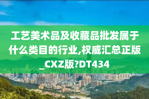 工艺美术品及收藏品批发属于什么类目的行业,权威汇总正版_CXZ版?DT434