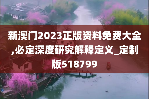 新澳门2023正版资料免费大全,必定深度研究解释定义_定制版518799