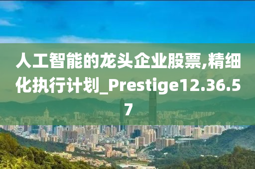 人工智能的龙头企业股票,精细化执行计划_Prestige12.36.57