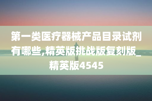 第一类医疗器械产品目录试剂有哪些,精英版挑战版复刻版_精英版4545