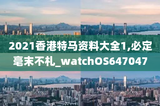 2021香港特马资料大全1,必定毫末不札_watchOS647047