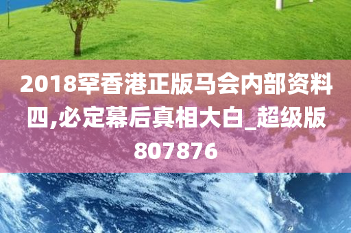 2018罕香港正版马会内部资料四,必定幕后真相大白_超级版807876