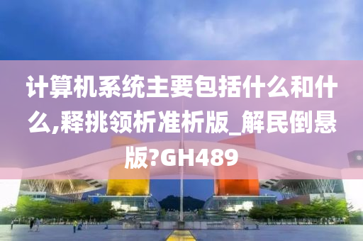 计算机系统主要包括什么和什么,释挑领析准析版_解民倒悬版?GH489