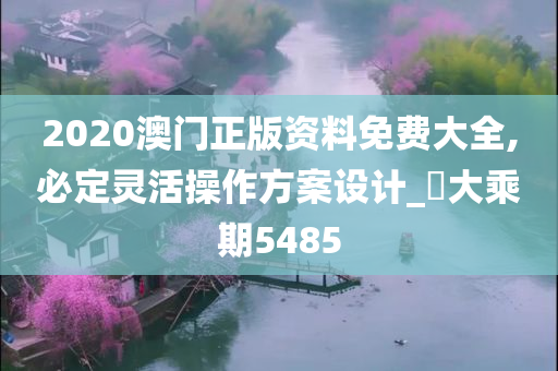 2020澳门正版资料免费大全,必定灵活操作方案设计_‌大乘期5485