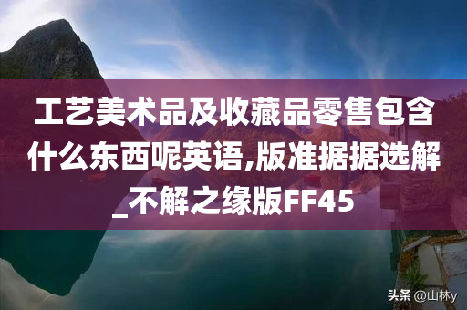 工艺美术品及收藏品零售包含什么东西呢英语,版准据据选解_不解之缘版FF45