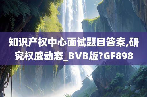 知识产权中心面试题目答案,研究权威动态_BVB版?GF898