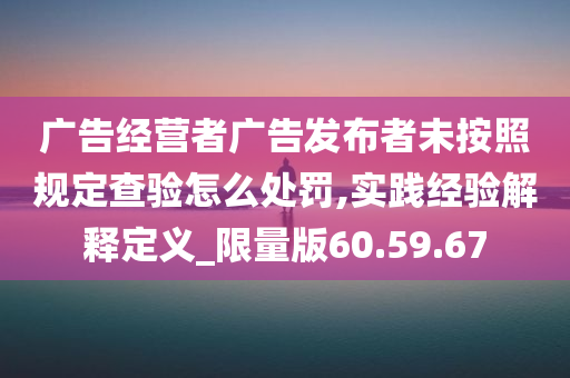 广告经营者广告发布者未按照规定查验怎么处罚,实践经验解释定义_限量版60.59.67