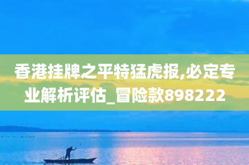 香港挂牌之平特猛虎报,必定专业解析评估_冒险款898222