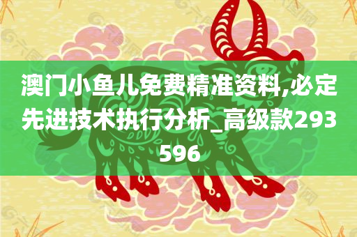 澳门小鱼儿免费精准资料,必定先进技术执行分析_高级款293596