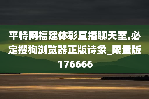 平特网福建体彩直播聊天室,必定搜狗浏览器正版诗象_限量版176666