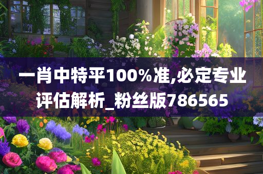 一肖中特平100%准,必定专业评估解析_粉丝版786565