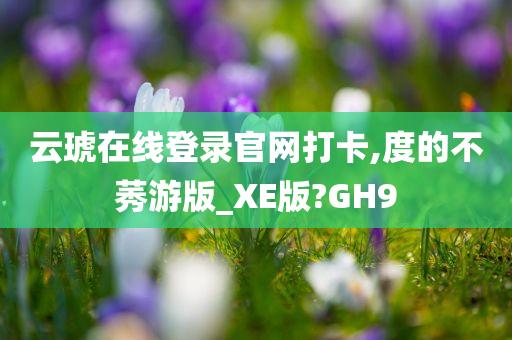 云琥在线登录官网打卡,度的不莠游版_XE版?GH9