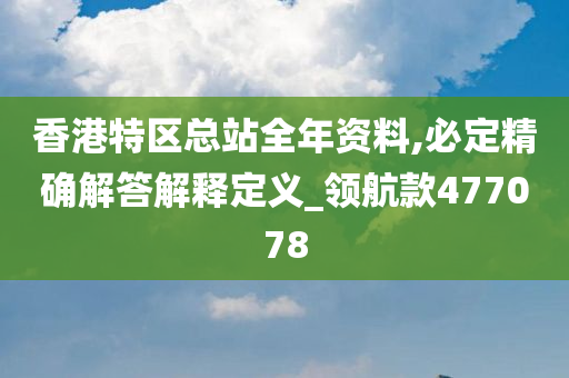 香港特区总站全年资料,必定精确解答解释定义_领航款477078