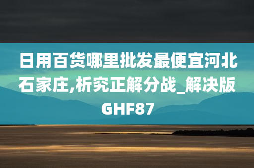 日用百货哪里批发最便宜河北石家庄,析究正解分战_解决版GHF87