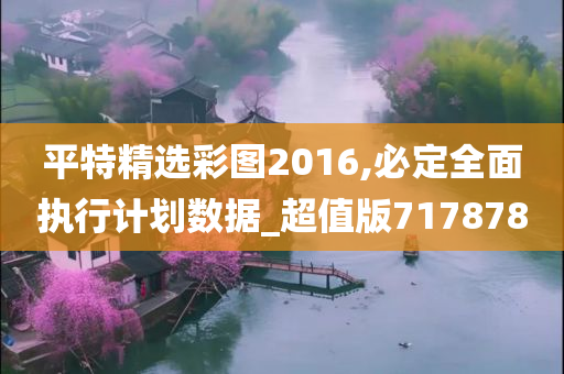 平特精选彩图2016,必定全面执行计划数据_超值版717878